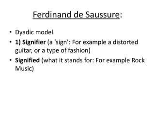 Ferdinand de Saussure:Dyadic model1) Signifier(a ‘sign’: For example a distorted guitar, or a type of fashion) Signified(what it stands for: For example Rock Music)