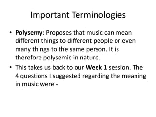 Important TerminologiesPolysemy: Proposes that music can mean different things to different people or even many things to the same person. It is therefore polysemic in nature.This takes us back to our Week 1 session. The 4 questions I suggested regarding the meaning in music were - 