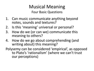 Musical MeaningFour Basic QuestionsCan music communicate anything beyond notes, sounds and textures?Is this ‘meaning’ universal or personal?How do we (or can we) communicate this meaning to others?How do we go about comprehending (and writing about) this meaning?Polysemy can be considered ‘empirical’, as opposed to Plato’s ‘rationalism’ (where we can’t trust our perceptions)