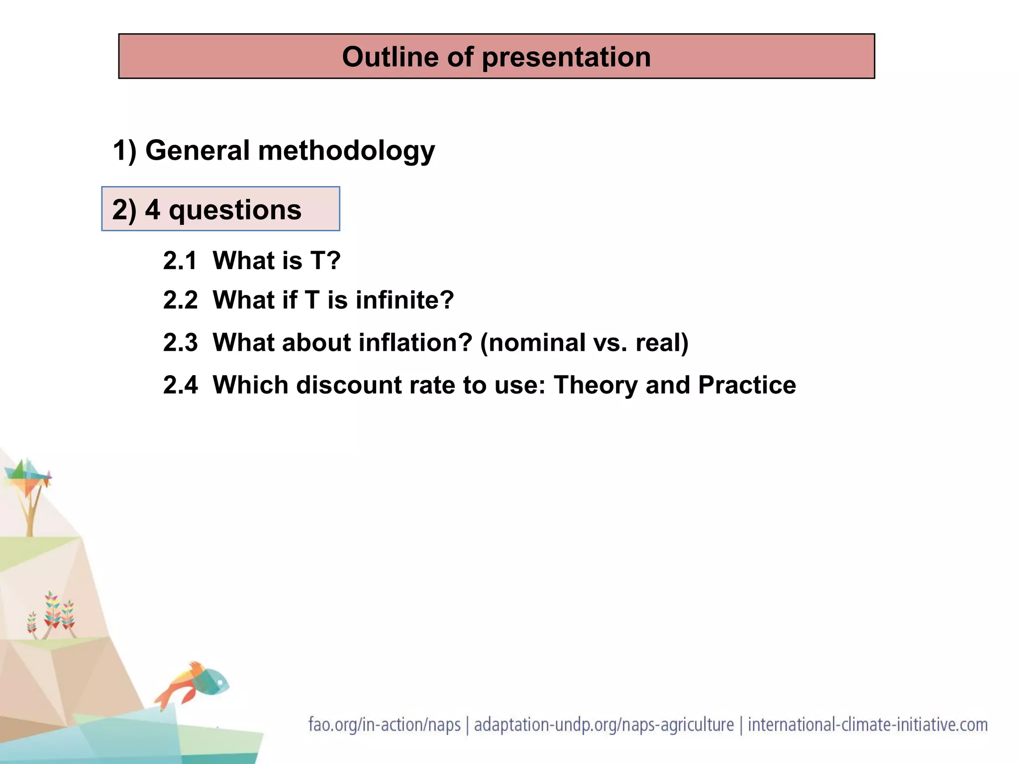 1) General methodology
2) 4 questions
2.1 What is T?
2.2 What if T is infinite?
2.3 What about inflation? (nominal vs. real)
2.4 Which discount rate to use: Theory and Practice
Outline of presentation
 