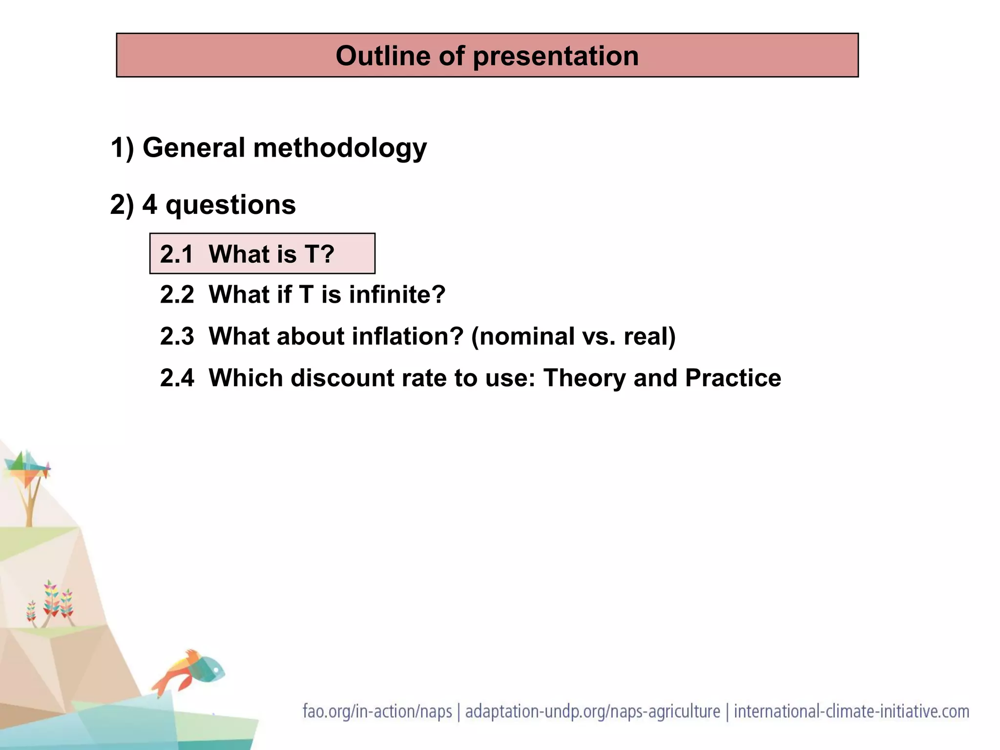 1) General methodology
2) 4 questions
2.1 What is T?
2.2 What if T is infinite?
2.3 What about inflation? (nominal vs. real)
2.4 Which discount rate to use: Theory and Practice
Outline of presentation
 