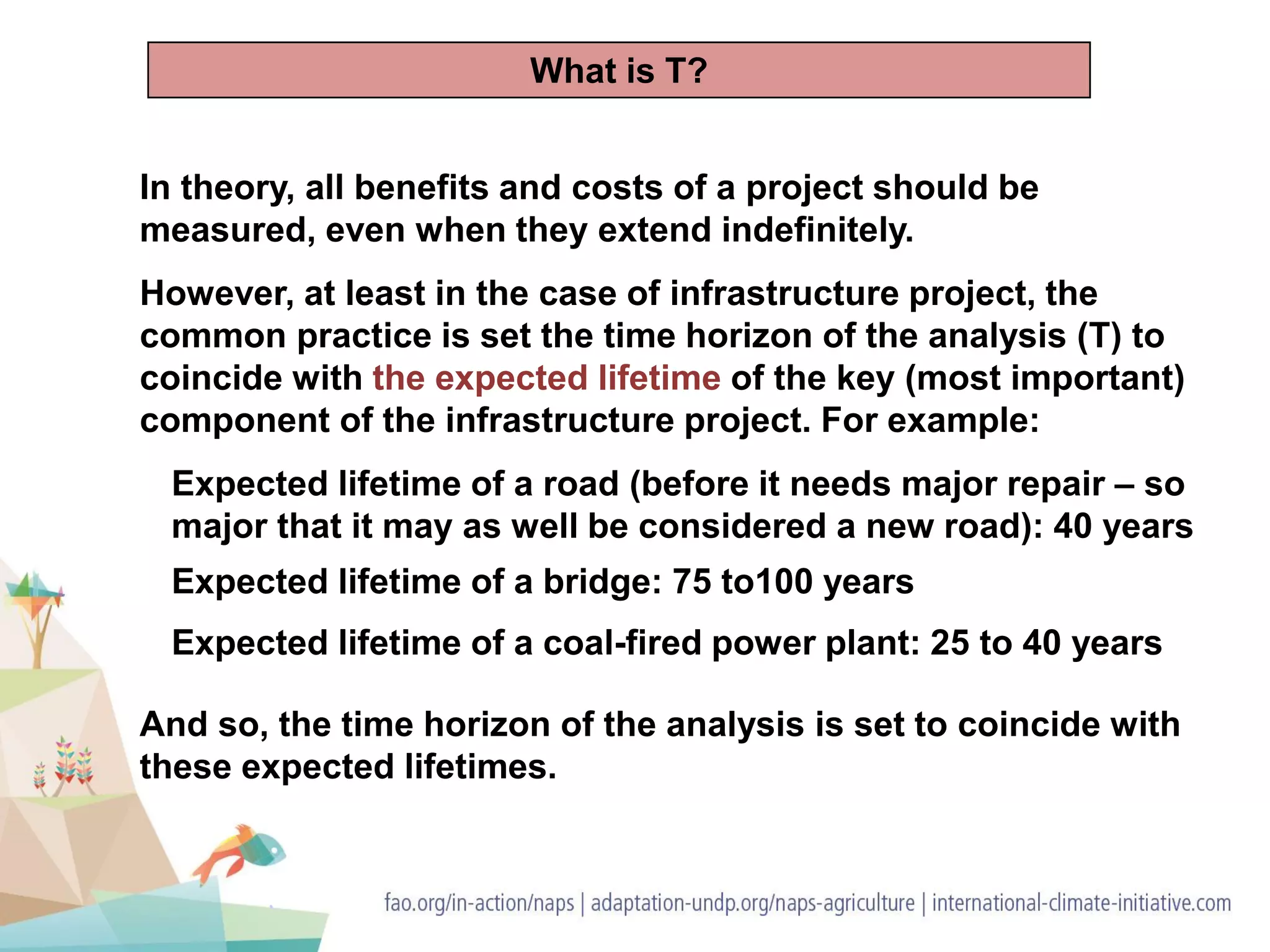 In theory, all benefits and costs of a project should be
measured, even when they extend indefinitely.
However, at least in the case of infrastructure project, the
common practice is set the time horizon of the analysis (T) to
coincide with the expected lifetime of the key (most important)
component of the infrastructure project. For example:
Expected lifetime of a road (before it needs major repair – so
major that it may as well be considered a new road): 40 years
Expected lifetime of a bridge: 75 to100 years
Expected lifetime of a coal-fired power plant: 25 to 40 years
And so, the time horizon of the analysis is set to coincide with
these expected lifetimes.
What is T?
 