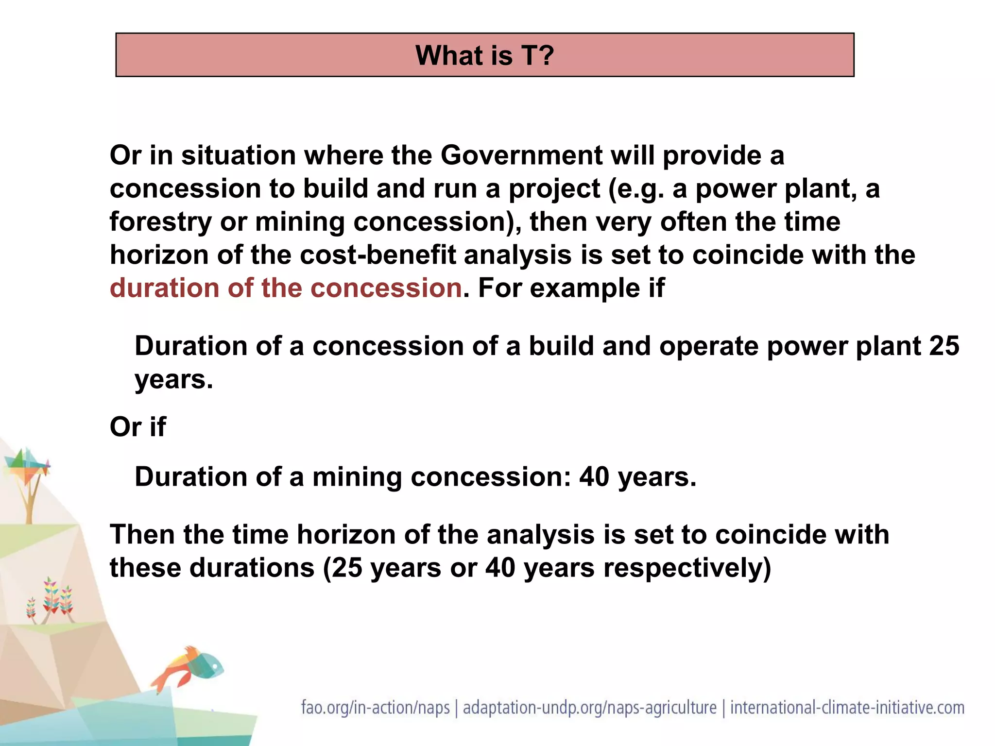 Or in situation where the Government will provide a
concession to build and run a project (e.g. a power plant, a
forestry or mining concession), then very often the time
horizon of the cost-benefit analysis is set to coincide with the
duration of the concession. For example if
Duration of a concession of a build and operate power plant 25
years.
Then the time horizon of the analysis is set to coincide with
these durations (25 years or 40 years respectively)
Duration of a mining concession: 40 years.
Or if
What is T?
 