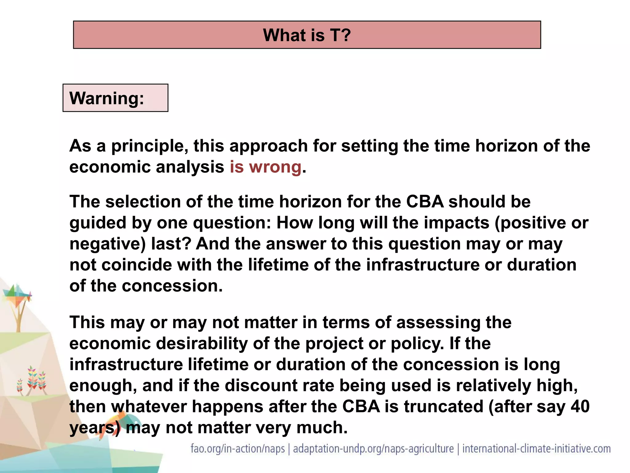 Warning:
As a principle, this approach for setting the time horizon of the
economic analysis is wrong.
The selection of the time horizon for the CBA should be
guided by one question: How long will the impacts (positive or
negative) last? And the answer to this question may or may
not coincide with the lifetime of the infrastructure or duration
of the concession.
This may or may not matter in terms of assessing the
economic desirability of the project or policy. If the
infrastructure lifetime or duration of the concession is long
enough, and if the discount rate being used is relatively high,
then whatever happens after the CBA is truncated (after say 40
years) may not matter very much.
What is T?
 
