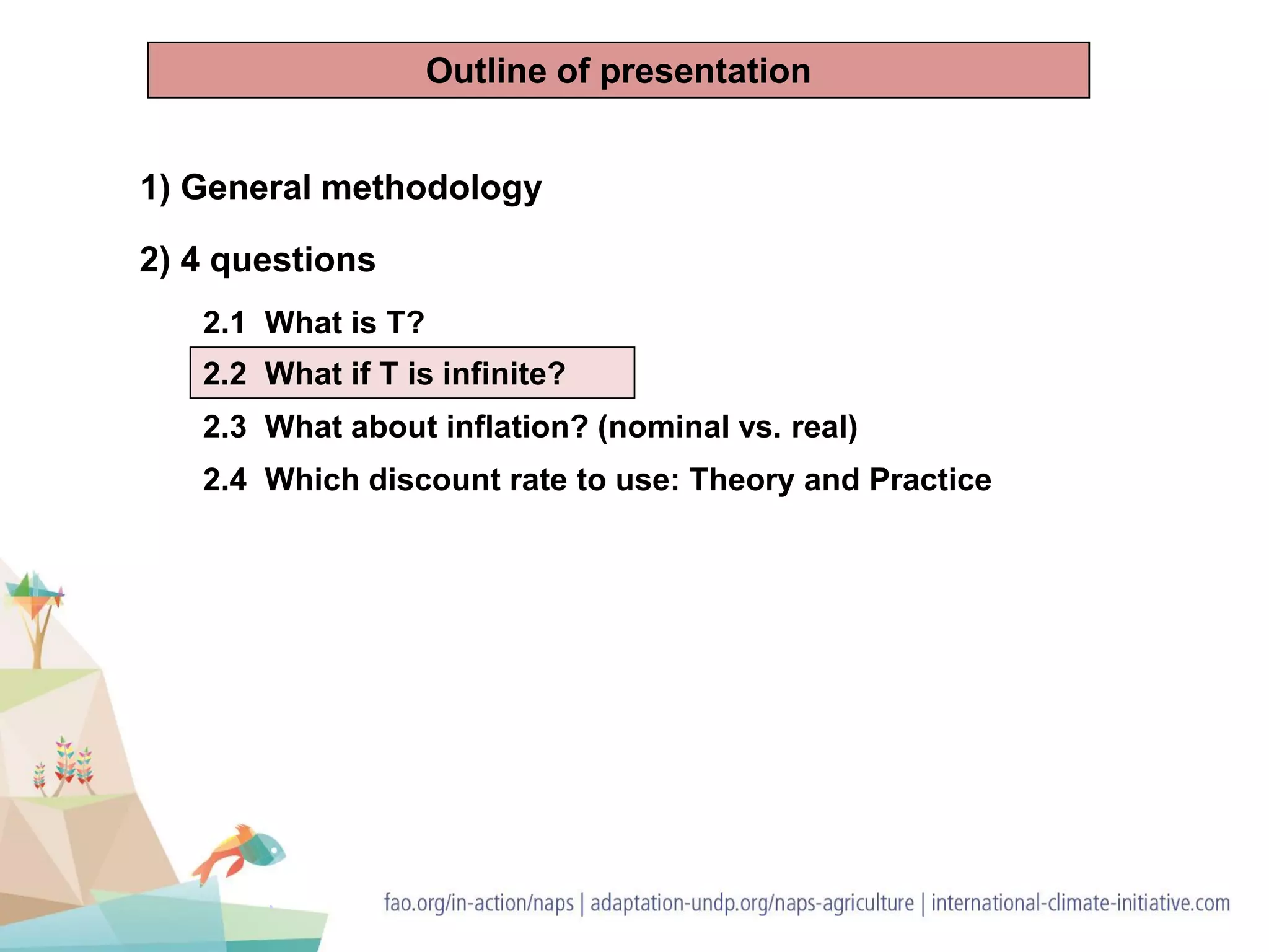1) General methodology
2) 4 questions
2.1 What is T?
2.2 What if T is infinite?
2.3 What about inflation? (nominal vs. real)
2.4 Which discount rate to use: Theory and Practice
Outline of presentation
 
