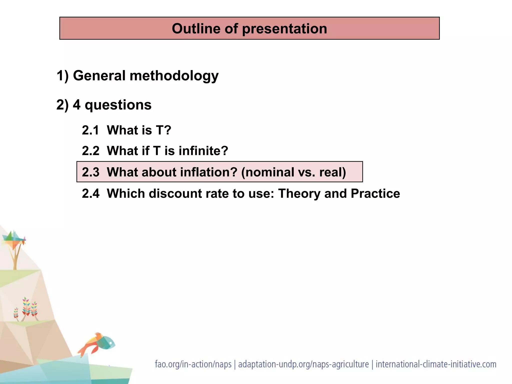 1) General methodology
2) 4 questions
2.1 What is T?
2.2 What if T is infinite?
2.3 What about inflation? (nominal vs. real)
2.4 Which discount rate to use: Theory and Practice
Outline of presentation
 