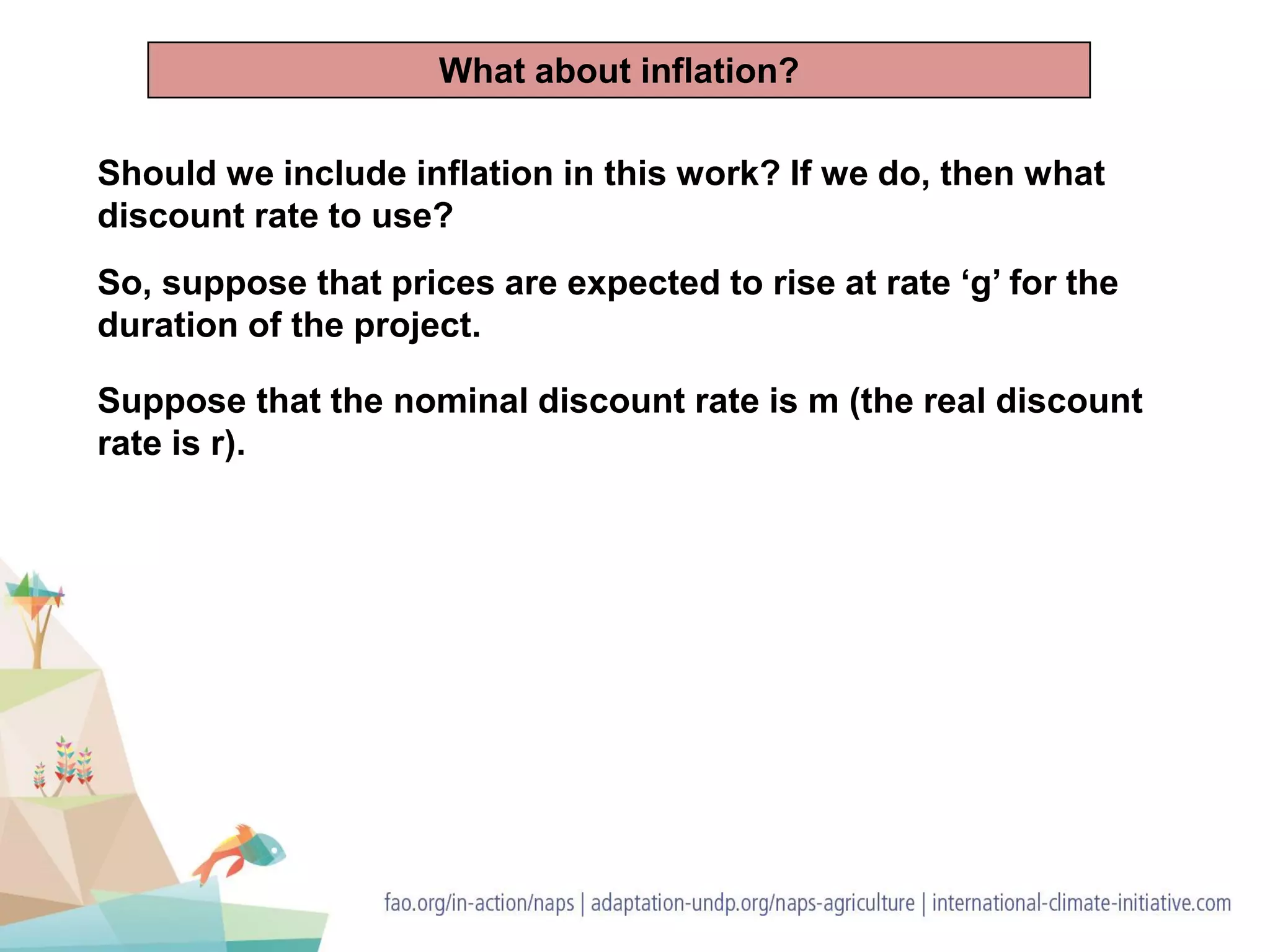 Should we include inflation in this work? If we do, then what
discount rate to use?
So, suppose that prices are expected to rise at rate ‘g’ for the
duration of the project.
Suppose that the nominal discount rate is m (the real discount
rate is r).
What about inflation?
 
