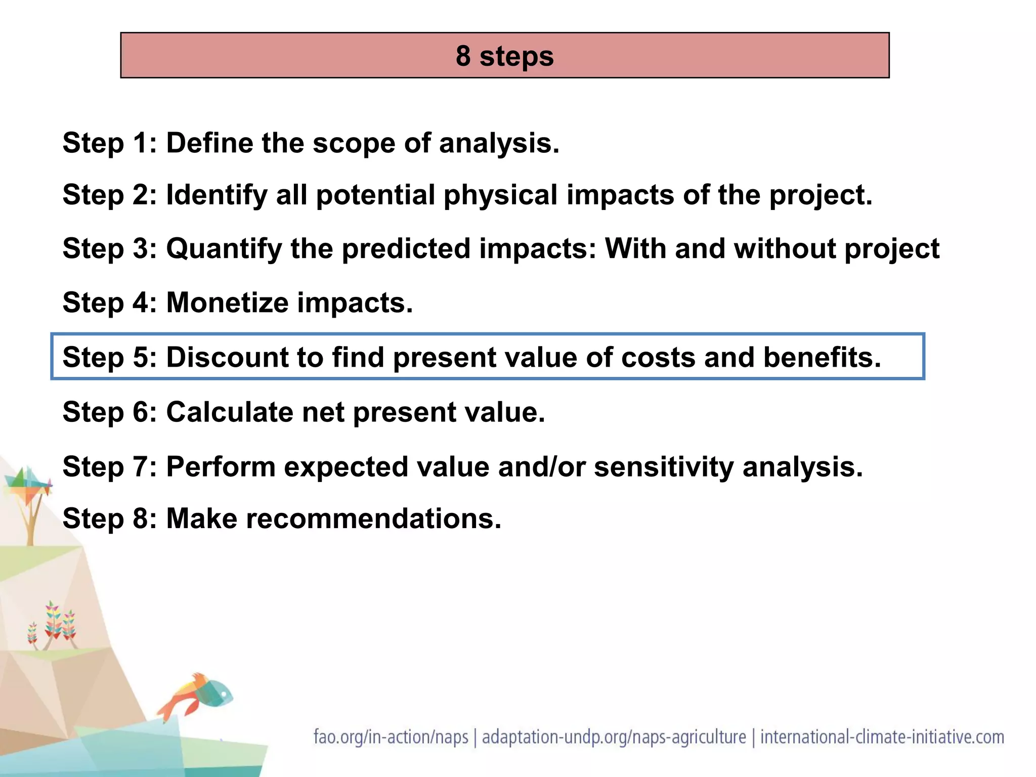 Step 2: Identify all potential physical impacts of the project.
Step 4: Monetize impacts.
Step 5: Discount to find present value of costs and benefits.
Step 6: Calculate net present value.
Step 8: Make recommendations.
Step 3: Quantify the predicted impacts: With and without project
Step 1: Define the scope of analysis.
Step 7: Perform expected value and/or sensitivity analysis.
8 steps
 