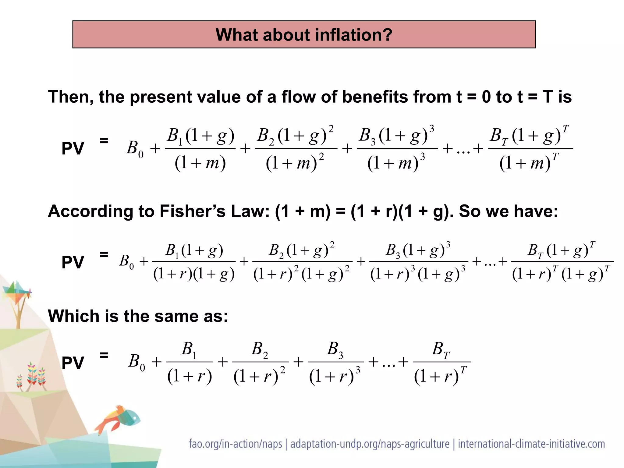 Then, the present value of a flow of benefits from t = 0 to t = T is
PV =
T
T
T
m
gB
m
gB
m
gB
m
gB
B
)1(
)1(
...
)1(
)1(
)1(
)1(
)1(
)1(
3
3
3
2
2
21
0












According to Fisher’s Law: (1 + m) = (1 + r)(1 + g). So we have:
TT
T
T
gr
gB
gr
gB
gr
gB
gr
gB
B
)1()1(
)1(
...
)1()1(
)1(
)1()1(
)1(
)1)(1(
)1(
33
3
3
22
2
21
0











PV =
Which is the same as:
PV =
T
T
r
B
r
B
r
B
r
B
B
)1(
...
)1()1()1( 3
3
2
21
0








What about inflation?
 