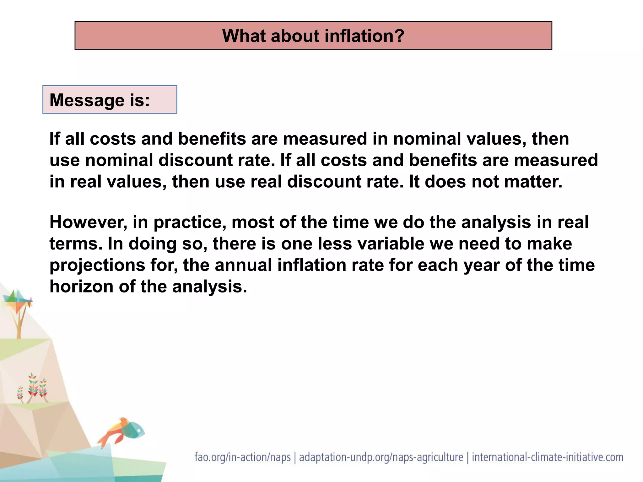 Message is:
If all costs and benefits are measured in nominal values, then
use nominal discount rate. If all costs and benefits are measured
in real values, then use real discount rate. It does not matter.
However, in practice, most of the time we do the analysis in real
terms. In doing so, there is one less variable we need to make
projections for, the annual inflation rate for each year of the time
horizon of the analysis.
What about inflation?
 