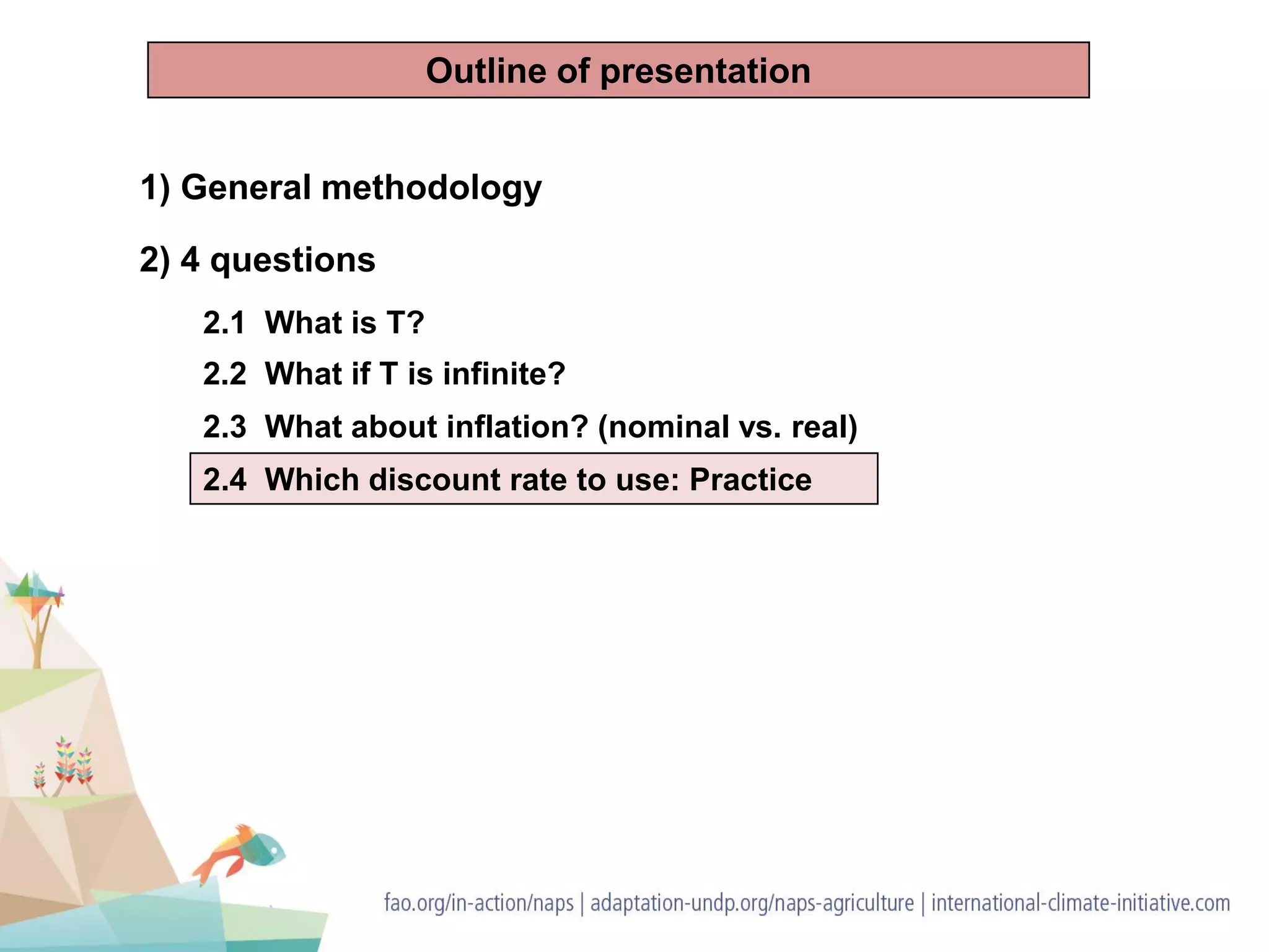 1) General methodology
2) 4 questions
2.1 What is T?
2.2 What if T is infinite?
2.3 What about inflation? (nominal vs. real)
2.4 Which discount rate to use: Practice
Outline of presentation
 