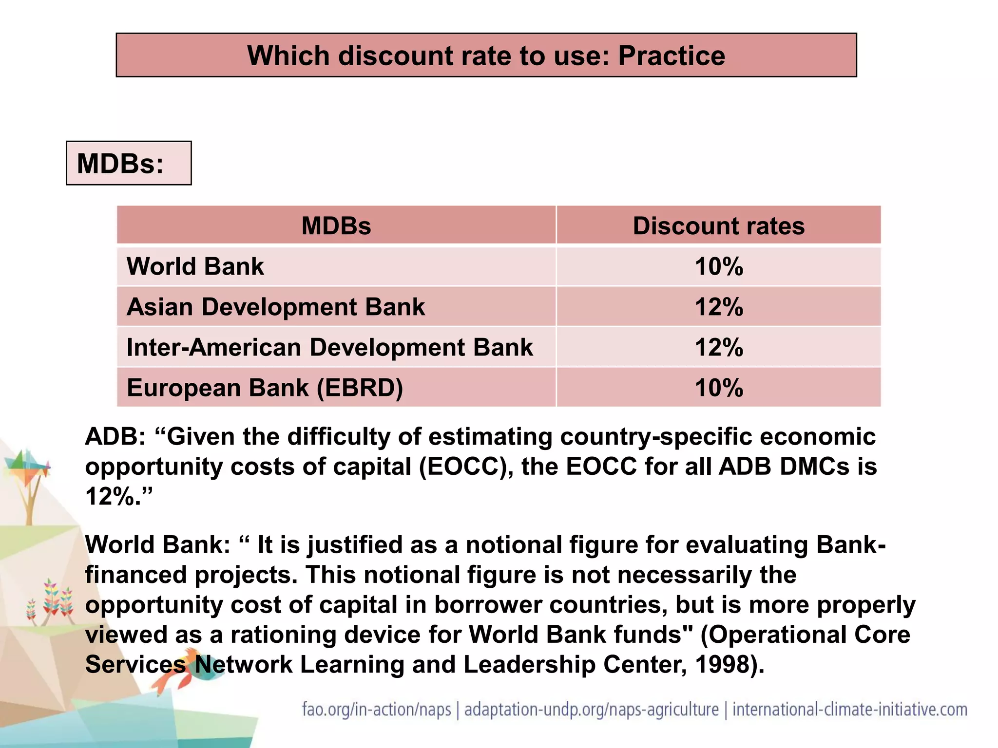 MDBs:
ADB: “Given the difficulty of estimating country-specific economic
opportunity costs of capital (EOCC), the EOCC for all ADB DMCs is
12%.”
World Bank: “ It is justified as a notional figure for evaluating Bank-
financed projects. This notional figure is not necessarily the
opportunity cost of capital in borrower countries, but is more properly
viewed as a rationing device for World Bank funds" (Operational Core
Services Network Learning and Leadership Center, 1998).
Which discount rate to use: Practice
MDBs Discount rates
World Bank 10%
Asian Development Bank 12%
Inter-American Development Bank 12%
European Bank (EBRD) 10%
 