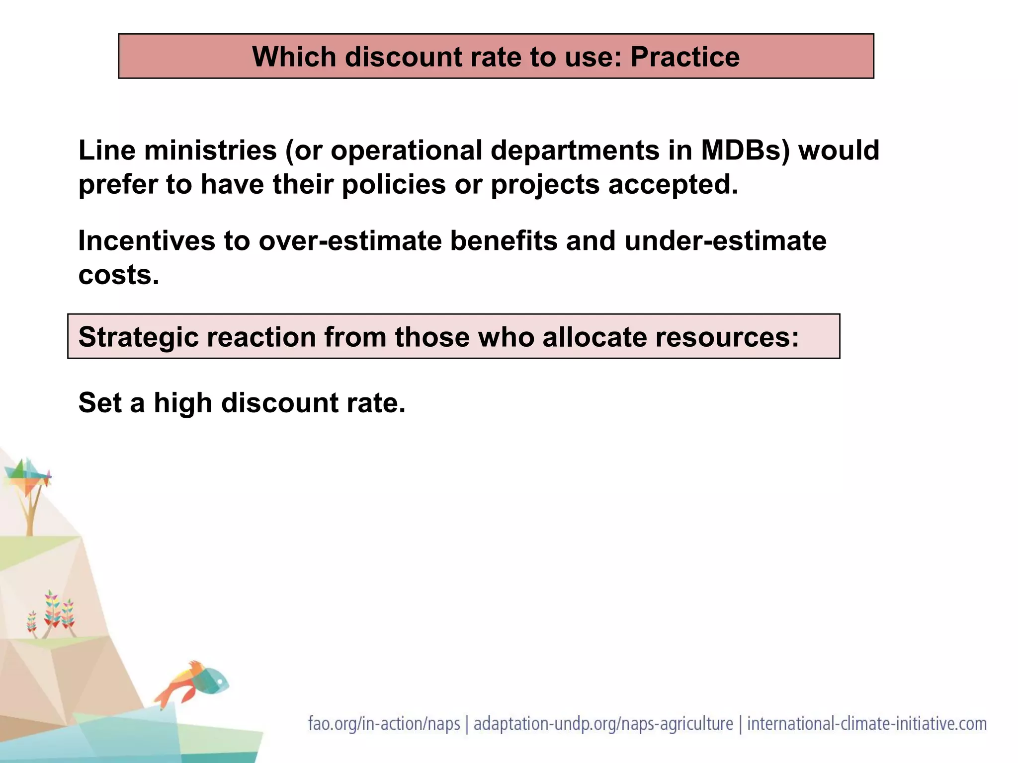 Line ministries (or operational departments in MDBs) would
prefer to have their policies or projects accepted.
Incentives to over-estimate benefits and under-estimate
costs.
Strategic reaction from those who allocate resources:
Set a high discount rate.
Which discount rate to use: Practice
 