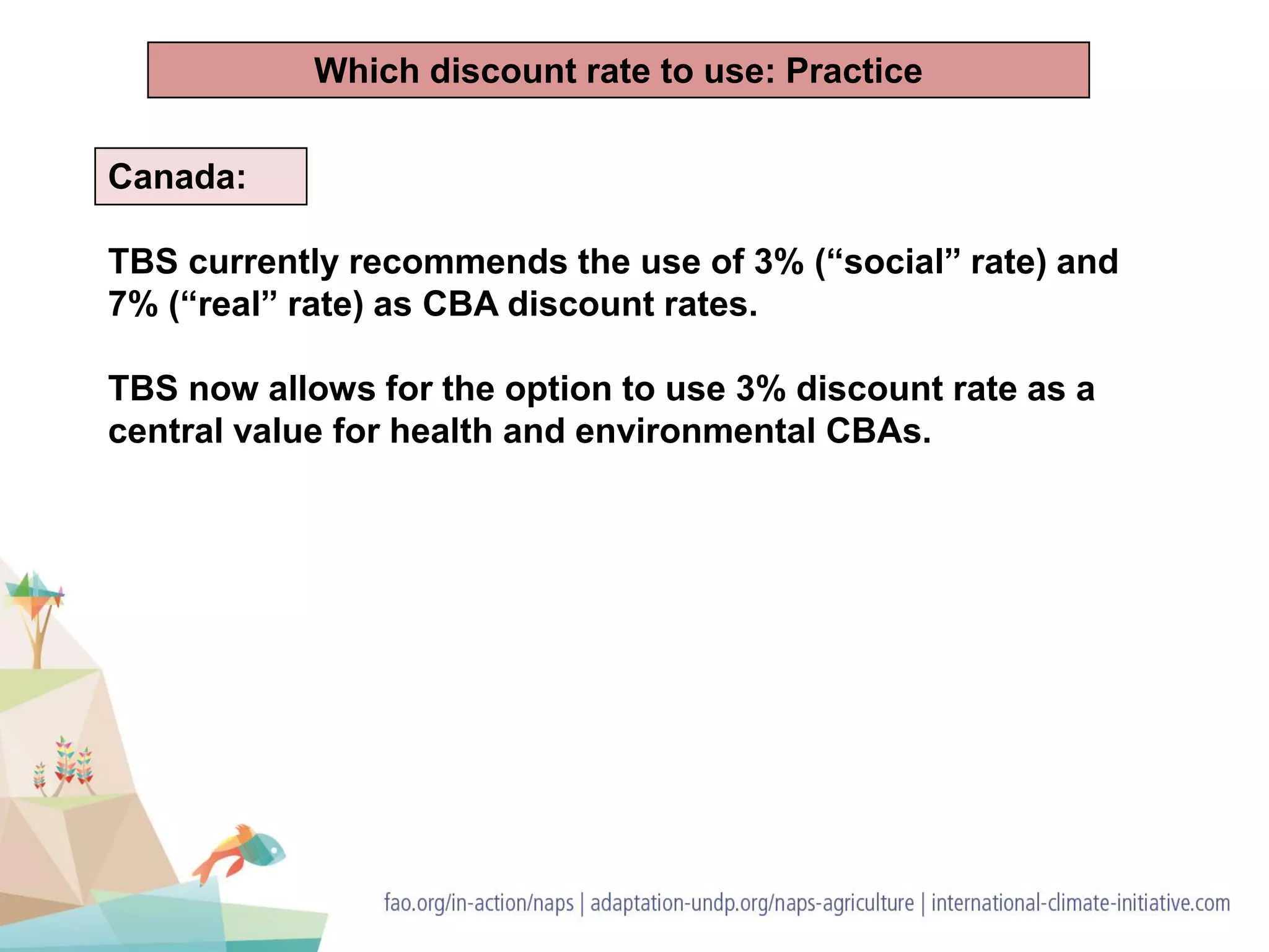 Canada:
TBS currently recommends the use of 3% (“social” rate) and
7% (“real” rate) as CBA discount rates.
TBS now allows for the option to use 3% discount rate as a
central value for health and environmental CBAs.
Which discount rate to use: Practice
 