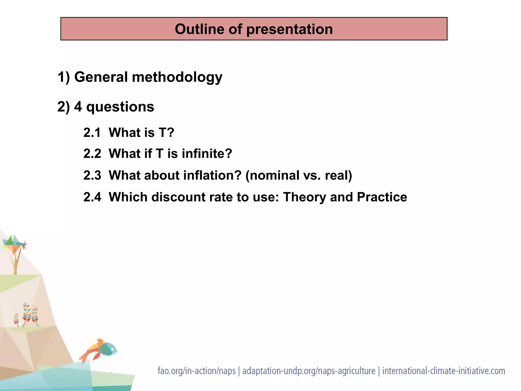 1) General methodology
2) 4 questions
2.1 What is T?
2.2 What if T is infinite?
2.3 What about inflation? (nominal vs. real)
2.4 Which discount rate to use: Theory and Practice
Outline of presentation
 