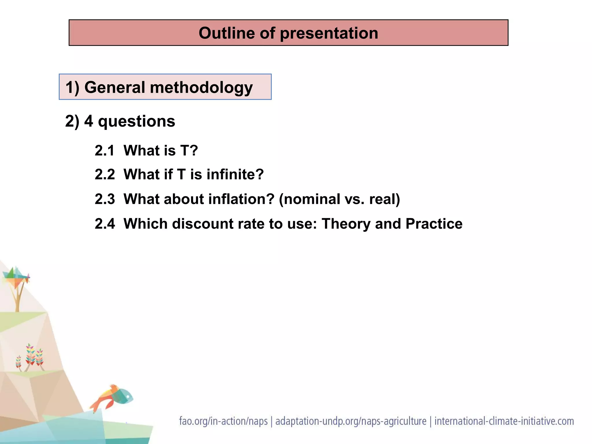 1) General methodology
2) 4 questions
2.1 What is T?
2.2 What if T is infinite?
2.3 What about inflation? (nominal vs. real)
2.4 Which discount rate to use: Theory and Practice
Outline of presentation
 