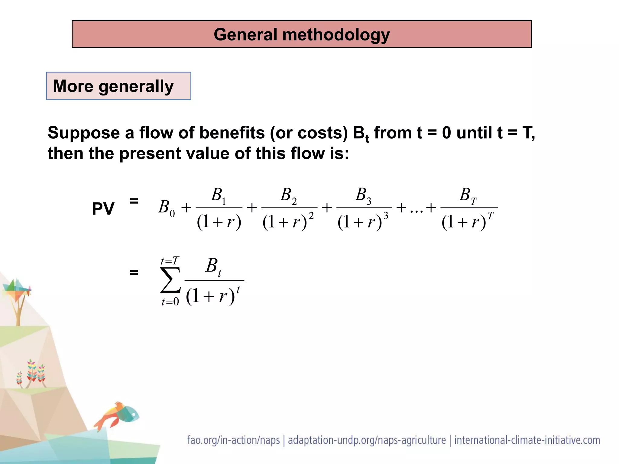 PV =
Suppose a flow of benefits (or costs) Bt from t = 0 until t = T,
then the present value of this flow is:
More generally
T
T
r
B
r
B
r
B
r
B
B
)1(
...
)1()1()1( 3
3
2
21
0








=


 
Tt
t
t
t
r
B
0 )1(
General methodology
 