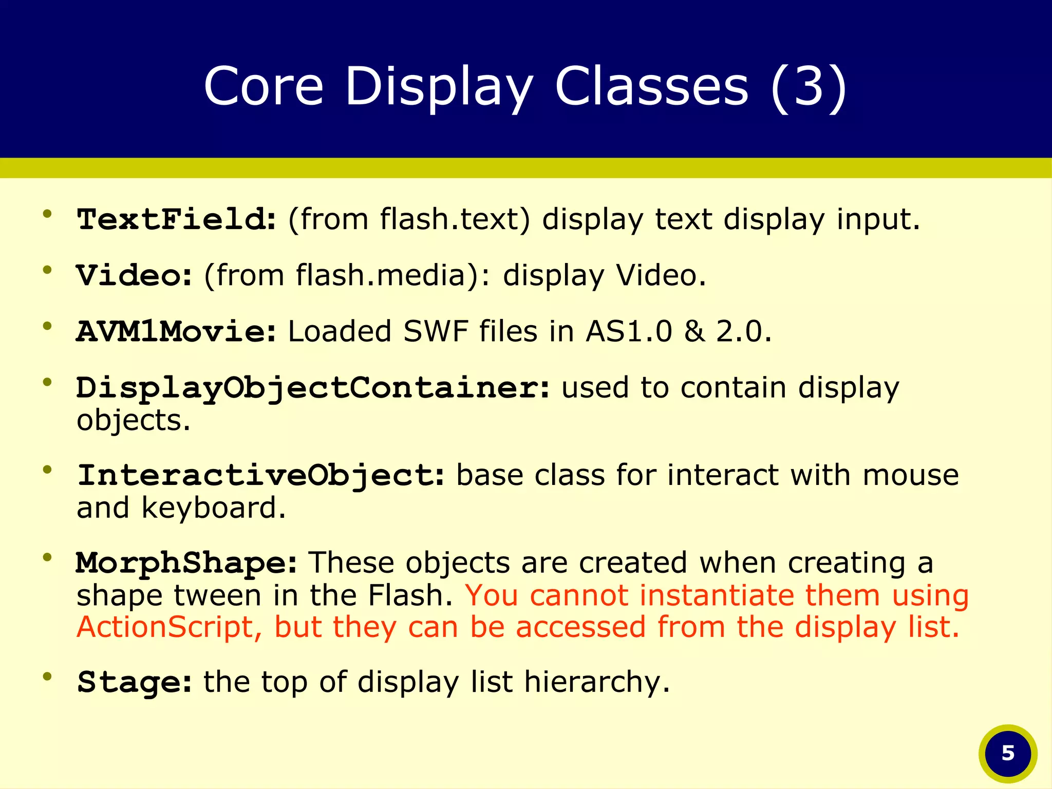 Core Display Classes (3) TextField :  (from flash.text) display text display input. Video :  (from flash.media): display Video. AVM1Movie :  Loaded SWF files in AS1.0 & 2.0. DisplayObjectContainer :  used to contain display objects. InteractiveObject :  base class for interact with mouse and keyboard. MorphShape :  These objects are created when creating a shape tween in the Flash.  You cannot instantiate them using ActionScript, but they can be accessed from the display list.   Stage :  the top of display list hierarchy.   