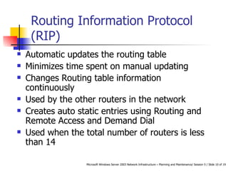 Routing Information Protocol (RIP) Automatic updates the routing table Minimizes time spent on manual updating Changes Routing table information continuously  Used by the other routers in the network Creates auto static entries using Routing and Remote Access and Demand Dial Used when the total number of routers is less than 14 