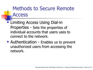 Methods to Secure Remote Access  Limiting Access Using Dial-in Properties -  Sets the properties of individual accounts that users uses to connect to the network.  Authentication -  Enables us to prevent unauthorized users from accessing the network.  