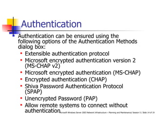 Authentication Authentication can be ensured using the following options of the Authentication Methods dialog box: Extensible authentication protocol  Microsoft encrypted authentication version 2 (MS-CHAP v2)  Microsoft encrypted authentication (MS-CHAP)  Encrypted authentication (CHAP)  Shiva Password Authentication Protocol (SPAP)  Unencrypted Password (PAP)  Allow remote systems to connect without authentication  