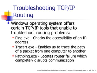 Troubleshooting TCP/IP Routing Windows operating system offers certain TCP/IP tools that enable to troubleshoot routing problems:  Ping.exe - Checks the accessibility of an IP address  Tracert.exe - Enables us to trace the path of a packet from one computer to another  Pathping.exe - Locates router failure which completely disrupts communication 