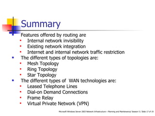 Summary Features offered by routing are Internal network invisibility Existing network integration Internet and internal network traffic restriction The different types of topologies are: Mesh Topology Ring Topology Star Topology The different types of  WAN technologies are: Leased Telephone Lines Dial-on Demand Connections  Frame Relay Virtual Private Network (VPN) 