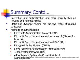 Summary Contd… Encryption and authentication add more security through Routing and Remote Access Static and dynamic routing are the two types of routing strategies  Methods of authentication Extensible Authentication Protocol (EAP) Microsoft Encrypted Authentication version 2 (Microsoft-CHAP v2) Microsoft Encrypted Authentication (MS-CHAP) Encrypted Authentication (CHAP) Shiva Password Authentication Protocol (SPAP) Unencrypted Password (PAP) Allow Remote Systems to Connect Without Authentication 