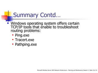 Summary Contd… Windows operating system offers certain TCP/IP tools that enable to troubleshoot routing problems:  Ping.exe Tracert.exe Pathping.exe 