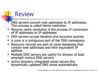 DNS servers convert web addresses to IP addresses. This process is called Name resolution Reverse name resolution is the process of conversion of IP addresses to IP addresses DNS servers accept iterative and recursive queries A zone is a contiguous part of the DNS namespace Resource records are part of zonal databases that contain web addresses and their equivalent IP address Multiple DNS servers are useful for d ivision of load amongst various DNS servers Active directory integrated zones  secure the dynamically updated DNS zones automatically Review 