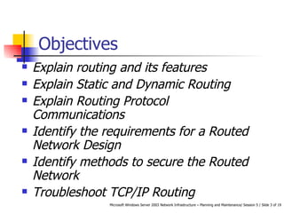 Objectives Explain routing and its features Explain Static and Dynamic Routing Explain Routing Protocol Communications Identify the requirements for a Routed Network Design Identify methods to secure the Routed Network Troubleshoot TCP/IP Routing 