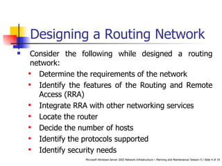 Designing a Routing Network Consider the following while designed a routing network: Determine the requirements of the network Identify the features of the Routing and Remote Access (RRA)  Integrate RRA with other networking services Locate the router Decide the number of hosts Identify the protocols supported Identify security needs 