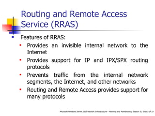 Routing and Remote Access Service (RRAS) Features of RRAS: Provides an invisible internal network to the Internet  Provides support for IP and IPX/SPX routing protocols  Prevents traffic from the internal network segments, the Internet, and other networks  Routing and Remote Access provides support for many protocols  