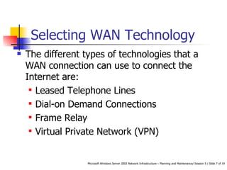 Selecting WAN Technology The different types of technologies that a WAN connection can use to connect the Internet are: Leased Telephone Lines Dial-on Demand Connections  Frame Relay Virtual Private Network (VPN) 
