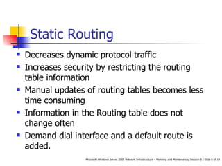 Static Routing Decreases dynamic protocol traffic Increases security by restricting the routing table information Manual updates of routing tables becomes less time consuming Information in the Routing table does not change often Demand dial interface and a default route is added. 