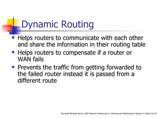 Dynamic Routing Helps routers to communicate with each other and share the information in their routing table Helps routers to compensate if a router or WAN fails Prevents the traffic from getting forwarded to the failed router instead it is passed from a different route 