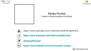 @SanjayKumaarr
Primary Sponsor
SelectorsHub
Sanjay Kumar
Creator of SelectorsHub & ChroPath
https://www.youtube.com/c/Selectorshubthexpathtool
https://www.facebook.com/SelectorsHubCreator
@SanjayKumaarr
https://www.linkedin.com/in/chropath-creator/
 