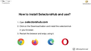 @SanjayKumaarr
Primary Sponsor
SelectorsHub
How to install SelectorsHub and use?
1. Open selectorshub.com
2. Click on the Download button and install the selectorshub
in your browser.
3. Restart the browser and enjoy using it.
 