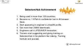 @SanjayKumaarr
Primary Sponsor
SelectorsHub
SelectorsHub Achievement
1. Being used in more than 120 countries.
2. Became no. 1 XPath & cssSelector tool in All browser
Store.
3. Start appearing in engineer’s LinkedIN profile.
4. Got more than 20000 downloads.
5. Engineers call it LIFESAVER Innovation.
6. Trainers start suggesting and giving training on
SelectorsHub in the platform like Udemy, Training
Institute and youtube.
 