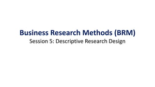 Business Research Methods (BRM)
Session 5: Descriptive Research Design
 