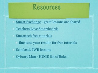Resources
Smart Exchange - great lessons are shared

Teachers Love Smartboards

Smarttech free tutorials

 fine tune your results for free tutorials

Scholastic IWB lessons

Cybrary Man - HUGE list of links
 