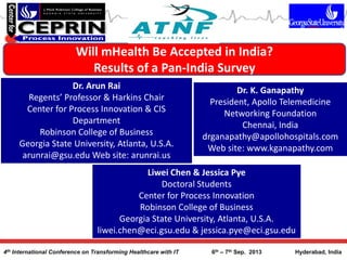 Will mHealth Be Accepted in India?
Results of a Pan-India Survey
Dr. Arun Rai
Regents’ Professor & Harkins Chair
Center for Process Innovation & CIS
Department
Robinson College of Business
Georgia State University, Atlanta, U.S.A.
arunrai@gsu.edu Web site: arunrai.us
4th International Conference on Transforming Healthcare with IT 6th – 7th Sep. 2013 Hyderabad, India
Dr. K. Ganapathy
President, Apollo Telemedicine
Networking Foundation
Chennai, India
drganapathy@apollohospitals.com
Web site: www.kganapathy.com
Liwei Chen & Jessica Pye
Doctoral Students
Center for Process Innovation
Robinson College of Business
Georgia State University, Atlanta, U.S.A.
liwei.chen@eci.gsu.edu & jessica.pye@eci.gsu.edu
 