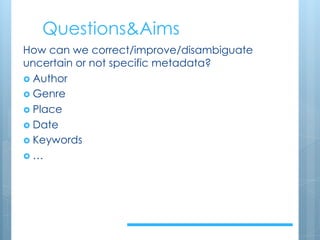 Questions&Aims
How can we correct/improve/disambiguate
uncertain or not specific metadata?
› Author
› Genre
› Place
› Date
› Keywords
› …
 