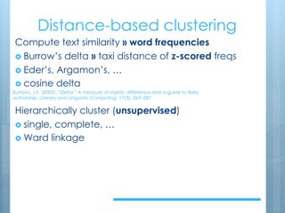 Distance-based clustering
Compute text similarity » word frequencies
› Burrow’s delta » taxi distance of z-scored freqs
› Eder’s, Argamon’s, …
› cosine delta
Hierarchically cluster (unsupervised)
› single, complete, …
› Ward linkage
Burrows, J.F. (2002). “Delta:” A measure of stylistic difference and a guide to likely
authorship. Literary and Linguistic Computing, 17(3), 267–287.
 