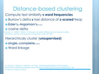 Distance-based clustering
Compute text similarity » word frequencies
› Burrow’s delta » taxi distance of z-scored freqs
› Eder’s, Argamon’s, …
› cosine delta
Hierarchicaly cluster (unsupervised)
› single, complete, …
› Ward linkage
J.K. Ochab, J. Byszuk, S. Pielström, M. Eder, "Identifying Similarities in Text Analysis:
Hierarchical Clustering (Linkage) versus Network Clustering (Community Detection)," DH
Conference Abstracts 2019
Burrows, J.F. (2002). “Delta:” A measure of stylistic difference and a guide to likely
authorship. Literary and Linguistic Computing, 17(3), 267–287.
 