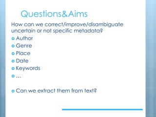 Questions&Aims
How can we correct/improve/disambiguate
uncertain or not specific metadata?
› Author
› Genre
› Place
› Date
› Keywords
› …
› Can we extract them from text?
 