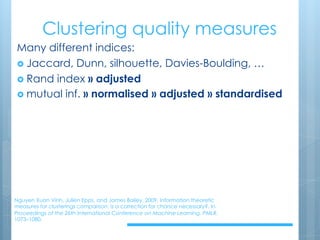 Clustering quality measures
Nguyen Xuan Vinh, Julien Epps, and James Bailey. 2009. Information theoretic
measures for clusterings comparison: is a correction for chance necessary?. In
Proceedings of the 26th International Conference on Machine Learning. PMLR.
1073–1080.
Many different indices:
› Jaccard, Dunn, silhouette, Davies-Boulding, …
› Rand index » adjusted
› mutual inf. » normalised » adjusted » standardised
 