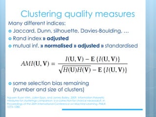 Clustering quality measures
Nguyen Xuan Vinh, Julien Epps, and James Bailey. 2009. Information theoretic
measures for clusterings comparison: is a correction for chance necessary?. In
Proceedings of the 26th International Conference on Machine Learning. PMLR.
1073–1080.
Many different indices:
› Jaccard, Dunn, silhouette, Davies-Boulding, …
› Rand index » adjusted
› mutual inf. » normalised » adjusted » standardised
› some selection bias remaining
(number and size of clusters)
 