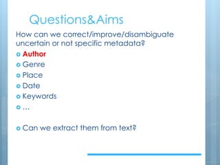Questions&Aims
How can we correct/improve/disambiguate
uncertain or not specific metadata?
› Author
› Genre
› Place
› Date
› Keywords
› …
› Can we extract them from text?
 