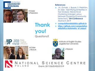 J Rybicki
Institute of English Studies
Jagiellonian University
Grants: 2017/26/E/HS2/01019
M Eder
J Byszuk
Thank
you!
Questions?
References:
› J.K. Ochab, J. Byszuk, S. Pielström,
M. Eder, "Identifying Similarities in
Text Analysis: Hierarchical
Clustering (Linkage) versus
Network Clustering (Community
Detection)," DH Conference
Abstracts 2019
› computationalstylistics.github.io
› https://github.com/computation
alstylistics/stylometry_of_papyri
H Essler
S Pielström
 